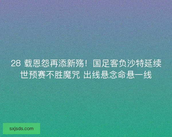 28 载恩怨再添新殇！国足客负沙特延续世预赛不胜魔咒 出线悬念命悬一线