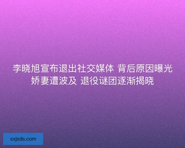李晓旭宣布退出社交媒体 背后原因曝光娇妻遭波及 退役谜团逐渐揭晓