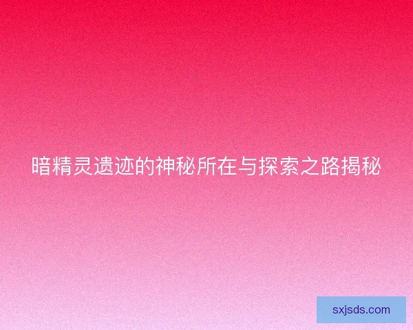 暗精灵遗迹的神秘所在与探索之路揭秘 暗精灵遗迹的神秘所在与探索之路揭秘