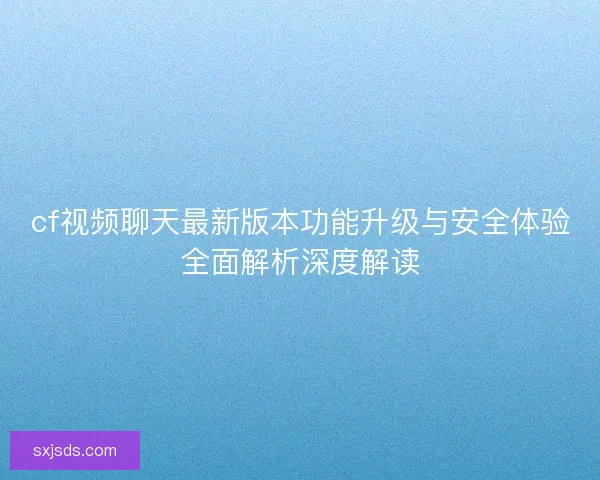 cf视频聊天最新版本功能升级与安全体验全面解析深度解读