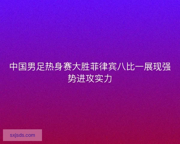 中国男足热身赛大胜菲律宾八比一展现强势进攻实力