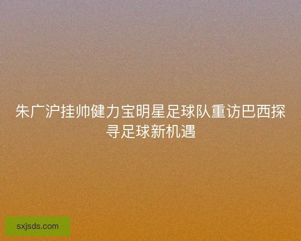 朱广沪挂帅健力宝明星足球队重访巴西探寻足球新机遇 朱广沪挂帅健力宝明星足球队重访巴西探寻足球新机遇