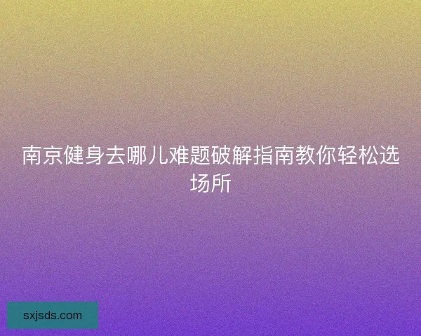 南京健身去哪儿难题破解指南教你轻松选场所 南京健身去哪儿难题破解指南教你轻松选场所