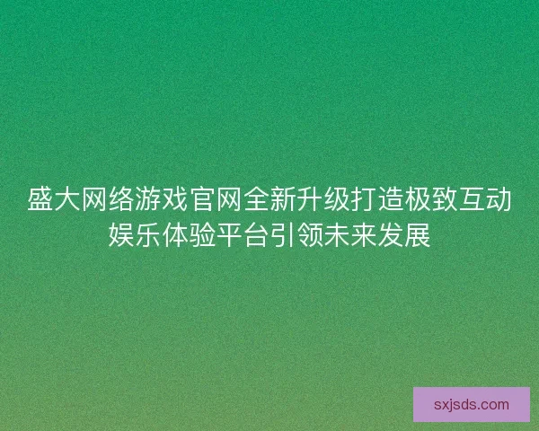 盛大网络游戏官网全新升级打造极致互动娱乐体验平台引领未来发展