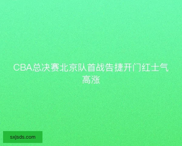 CBA总决赛北京队首战告捷开门红士气高涨