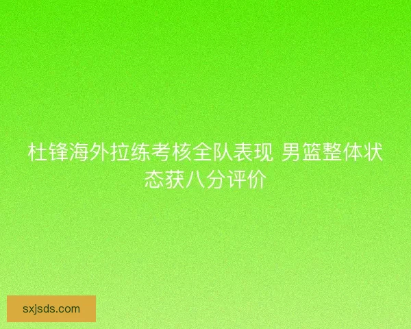 杜锋海外拉练考核全队表现 男篮整体状态获八分评价 杜锋海外拉练考核全队表现 男篮整体状态获八分评价