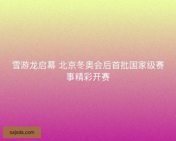 雪游龙启幕 北京冬奥会后首批国家级赛事精彩开赛 雪游龙启幕 北京冬奥会后首批国家级赛事精彩开赛