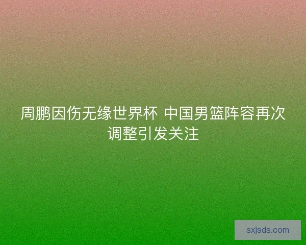 周鹏因伤无缘世界杯 中国男篮阵容再次调整引发关注 周鹏因伤无缘世界杯 中国男篮阵容再次调整引发关注