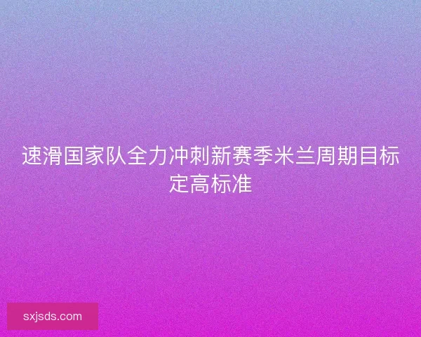 速滑国家队全力冲刺新赛季米兰周期目标定高标准