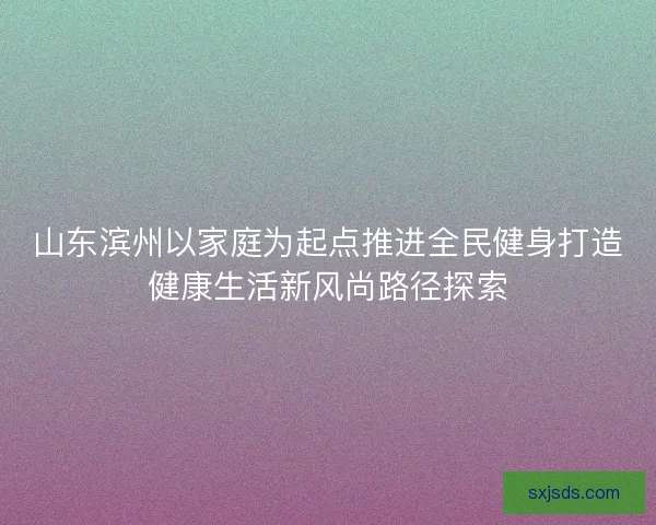山东滨州以家庭为起点推进全民健身打造健康生活新风尚路径探索 山东滨州以家庭为起点推进全民健身打造健康生活新风尚路径探索