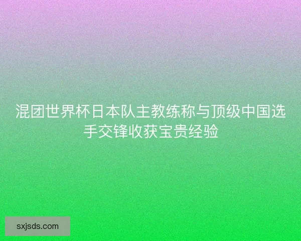 混团世界杯日本队主教练称与顶级中国选手交锋收获宝贵经验 混团世界杯日本队主教练称与顶级中国选手交锋收获宝贵经验