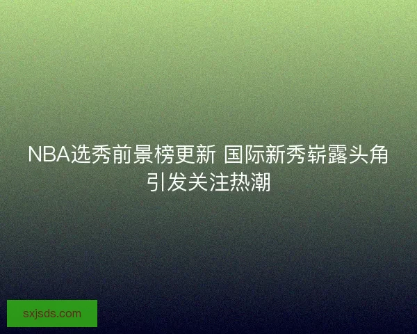 NBA选秀前景榜更新 国际新秀崭露头角引发关注热潮
