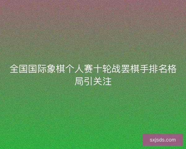 全国国际象棋个人赛十轮战罢棋手排名格局引关注