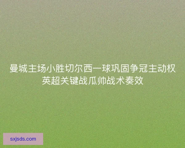 曼城主场小胜切尔西一球巩固争冠主动权英超关键战瓜帅战术奏效 曼城主场小胜切尔西一球巩固争冠主动权英超关键战瓜帅战术奏效