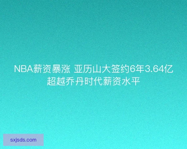 NBA薪资暴涨 亚历山大签约6年3.64亿超越乔丹时代薪资水平 NBA薪资暴涨 亚历山大签约6年3.64亿超越乔丹时代薪资水平