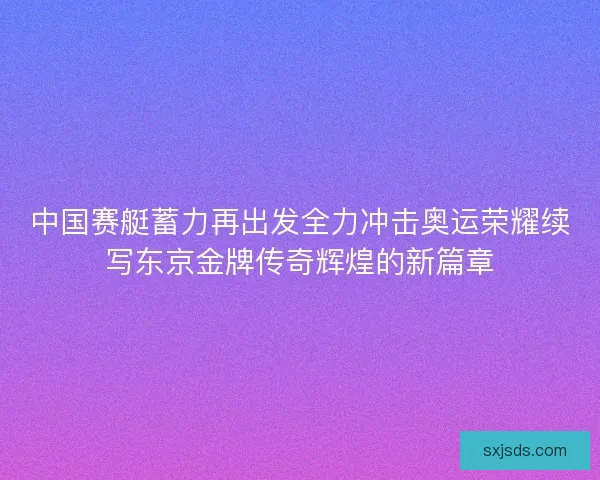 中国赛艇蓄力再出发全力冲击奥运荣耀续写东京金牌传奇辉煌的新篇章 中国赛艇蓄力再出发全力冲击奥运荣耀续写东京金牌传奇辉煌的新篇章